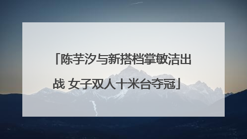 陈芋汐与新搭档掌敏洁出战 女子双人十米台夺冠