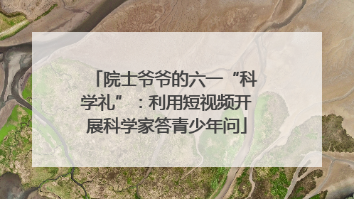 院士爷爷的六一“科学礼”：利用短视频开展科学家答青少年问