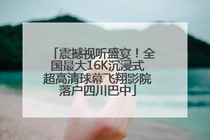震撼视听盛宴！全国最大16K沉浸式超高清球幕飞翔影院落户四川巴中