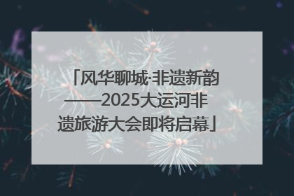 风华聊城·非遗新韵——2025大运河非遗旅游大会即将启幕