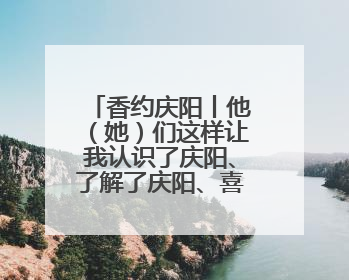 香约庆阳丨他（她）们这样让我认识了庆阳、了解了庆阳、喜欢上了庆阳