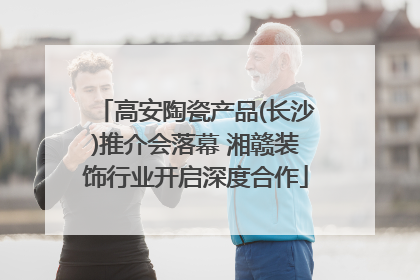 高安陶瓷产品(长沙)推介会落幕 湘赣装饰行业开启深度合作