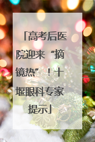 高考后医院迎来“摘镜热”！十堰眼科专家提示