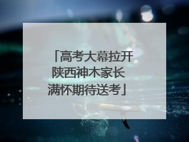 高考大幕拉开 陕西神木家长满怀期待送考