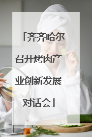 齐齐哈尔召开烤肉产业创新发展对话会