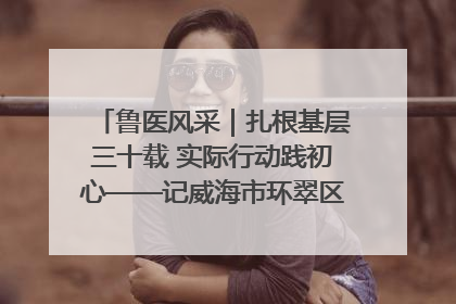 鲁医风采｜扎根基层三十载 实际行动践初心——记威海市环翠区鲸园社区卫生服务中心主任梁永江