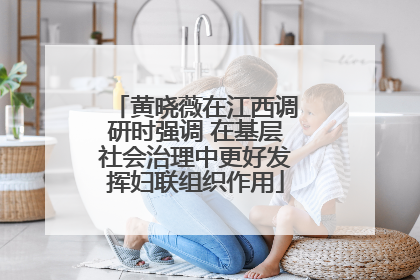 黄晓薇在江西调研时强调 在基层社会治理中更好发挥妇联组织作用