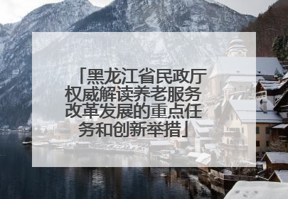 黑龙江省民政厅权威解读养老服务改革发展的重点任务和创新举措