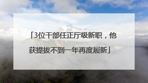 3位干部任正厅级新职，他获提拔不到一年再度履新