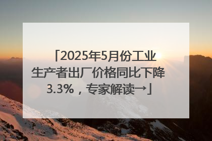 2025年5月份工业生产者出厂价格同比下降3.3%，专家解读→