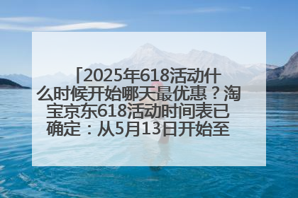 2025年618活动什么时候开始哪天最优惠？淘宝京东618活动时间表已确定：从5月13日开始至6月18日结束