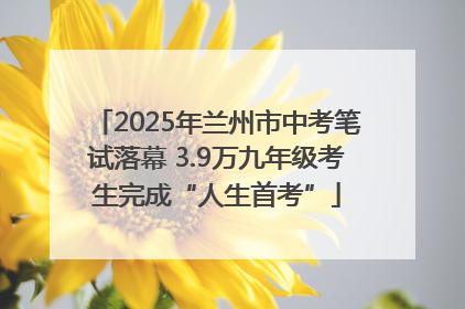 2025年兰州市中考笔试落幕 3.9万九年级考生完成“人生首考”