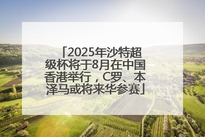 2025年沙特超级杯将于8月在中国香港举行，C罗、本泽马或将来华参赛