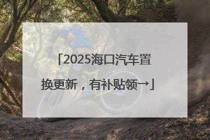 2025海口汽车置换更新，有补贴领→