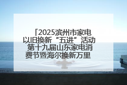 2025滨州市家电以旧换新“五进”活动 第十九届山东家电消费节暨海尔换新万里 行山东站全面启动