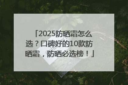 2025防晒霜怎么选？口碑好的10款防晒霜，防晒必选榜！