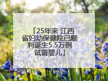 25年来 江西省妇幼保健院已顺利诞生5.5万例试管婴儿