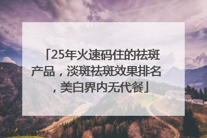 25年火速码住的祛斑产品，淡斑祛斑效果排名，美白界内无代餐
