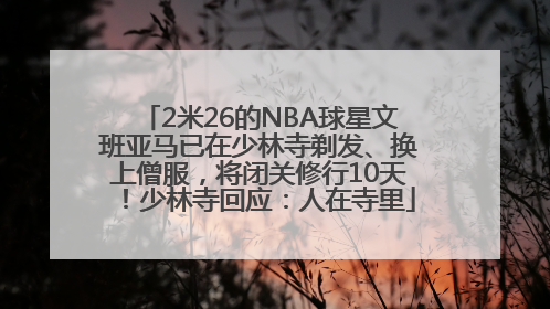 2米26的NBA球星文班亚马已在少林寺剃发、换上僧服，将闭关修行10天！少林寺回应：人在寺里