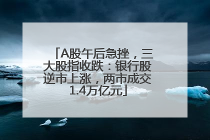 A股午后急挫，三大股指收跌：银行股逆市上涨，两市成交1.4万亿元